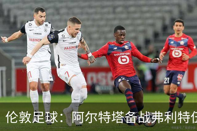 伦敦足球：阿尔特塔备战弗利特伍德，卡拉、加布缺席训练